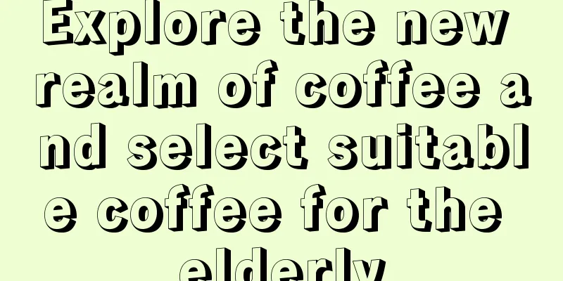 Explore the new realm of coffee and select suitable coffee for the elderly