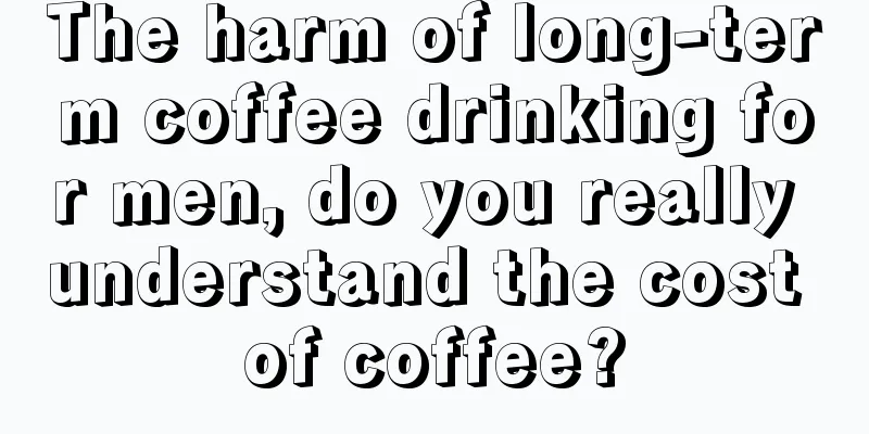 The harm of long-term coffee drinking for men, do you really understand the cost of coffee?