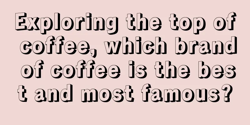 Exploring the top of coffee, which brand of coffee is the best and most famous?