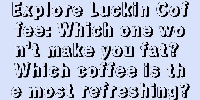 Explore Luckin Coffee: Which one won’t make you fat? Which coffee is the most refreshing?