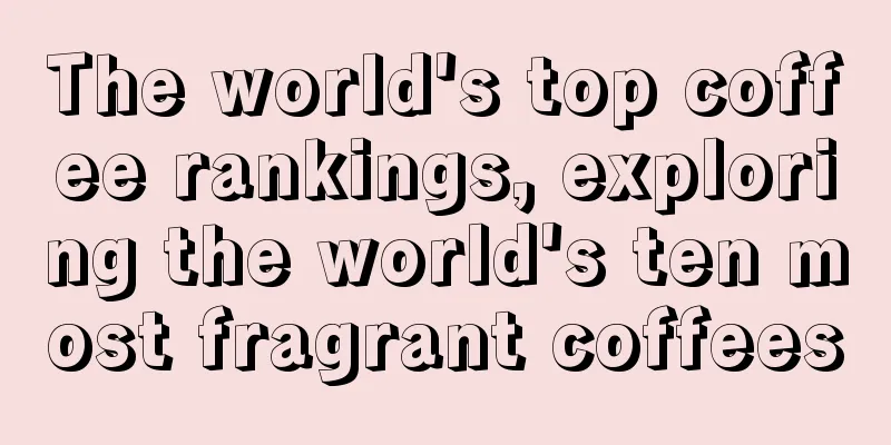 The world's top coffee rankings, exploring the world's ten most fragrant coffees