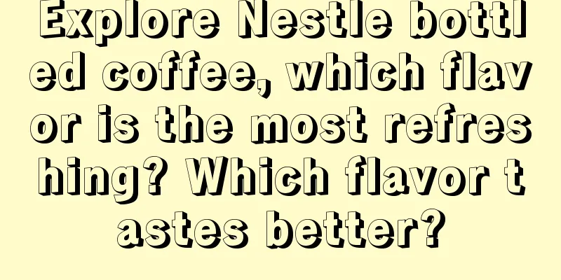 Explore Nestle bottled coffee, which flavor is the most refreshing? Which flavor tastes better?