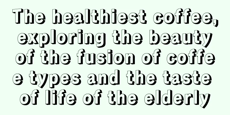 The healthiest coffee, exploring the beauty of the fusion of coffee types and the taste of life of the elderly