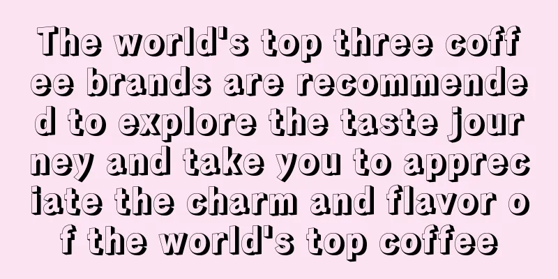 The world's top three coffee brands are recommended to explore the taste journey and take you to appreciate the charm and flavor of the world's top coffee