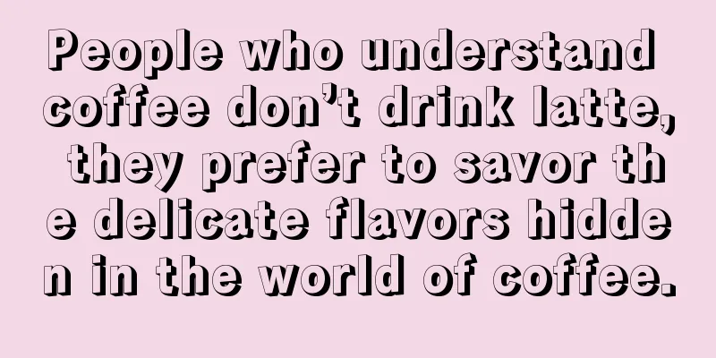 People who understand coffee don’t drink latte, they prefer to savor the delicate flavors hidden in the world of coffee.