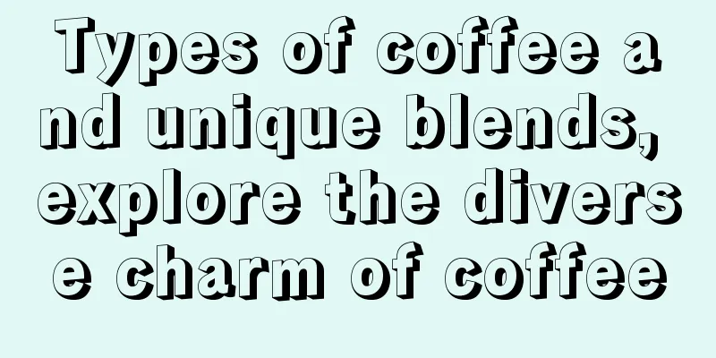 Types of coffee and unique blends, explore the diverse charm of coffee