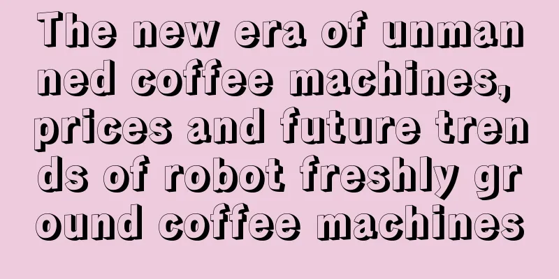 The new era of unmanned coffee machines, prices and future trends of robot freshly ground coffee machines