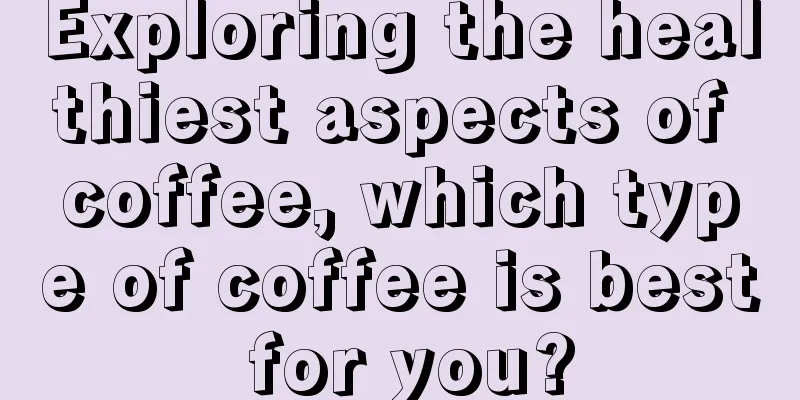 Exploring the healthiest aspects of coffee, which type of coffee is best for you?