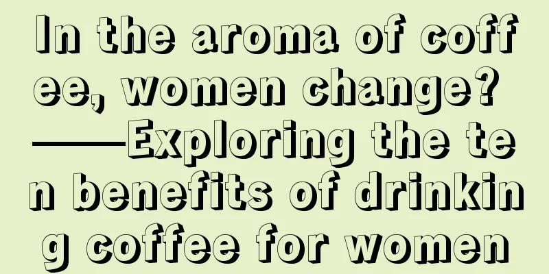 In the aroma of coffee, women change? ——Exploring the ten benefits of drinking coffee for women