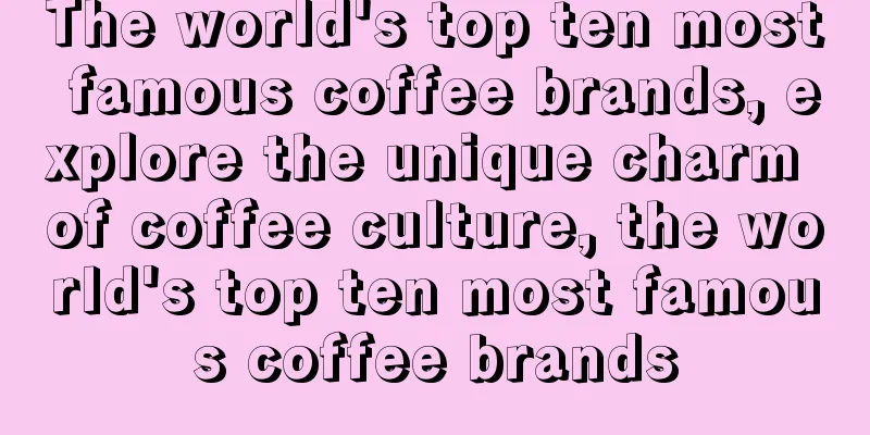 The world's top ten most famous coffee brands, explore the unique charm of coffee culture, the world's top ten most famous coffee brands