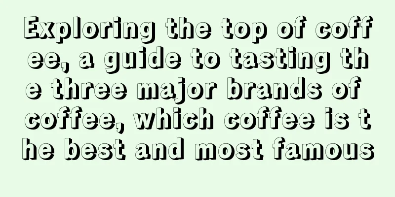 Exploring the top of coffee, a guide to tasting the three major brands of coffee, which coffee is the best and most famous