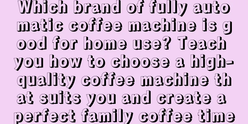 Which brand of fully automatic coffee machine is good for home use? Teach you how to choose a high-quality coffee machine that suits you and create a perfect family coffee time