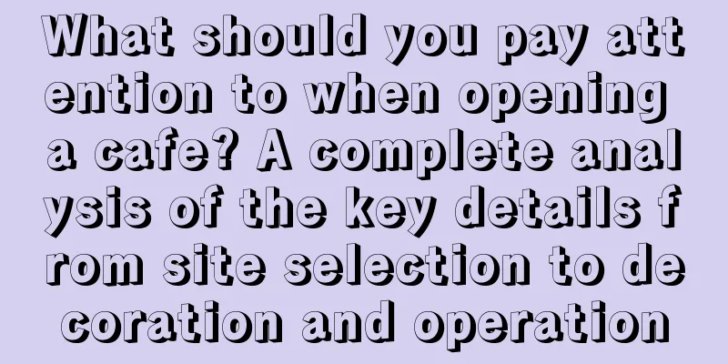 What should you pay attention to when opening a cafe? A complete analysis of the key details from site selection to decoration and operation