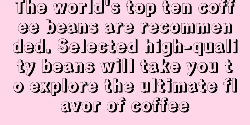 The world's top ten coffee beans are recommended. Selected high-quality beans will take you to explore the ultimate flavor of coffee