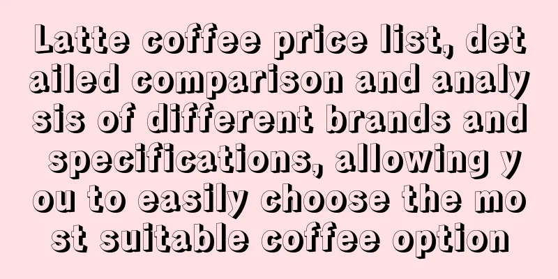 Latte coffee price list, detailed comparison and analysis of different brands and specifications, allowing you to easily choose the most suitable coffee option