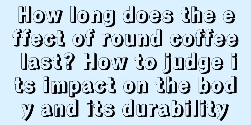 How long does the effect of round coffee last? How to judge its impact on the body and its durability