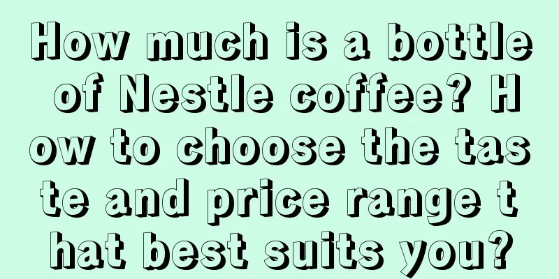 How much is a bottle of Nestle coffee? How to choose the taste and price range that best suits you?