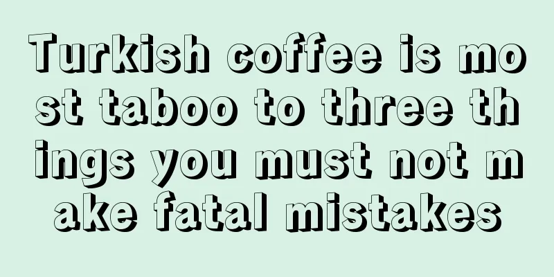 Turkish coffee is most taboo to three things you must not make fatal mistakes