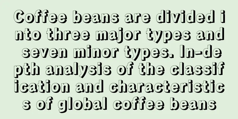 Coffee beans are divided into three major types and seven minor types. In-depth analysis of the classification and characteristics of global coffee beans