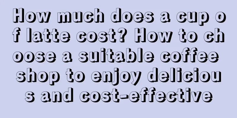 How much does a cup of latte cost? How to choose a suitable coffee shop to enjoy delicious and cost-effective