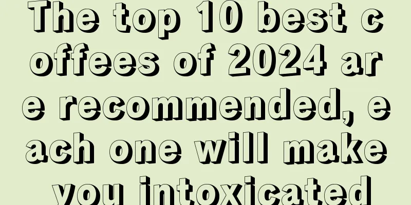 The top 10 best coffees of 2024 are recommended, each one will make you intoxicated