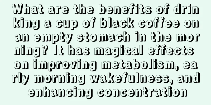 What are the benefits of drinking a cup of black coffee on an empty stomach in the morning? It has magical effects on improving metabolism, early morning wakefulness, and enhancing concentration