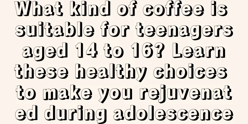 What kind of coffee is suitable for teenagers aged 14 to 16? Learn these healthy choices to make you rejuvenated during adolescence