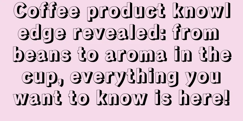 Coffee product knowledge revealed: from beans to aroma in the cup, everything you want to know is here!