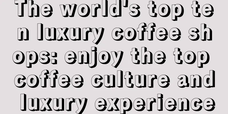 The world's top ten luxury coffee shops: enjoy the top coffee culture and luxury experience