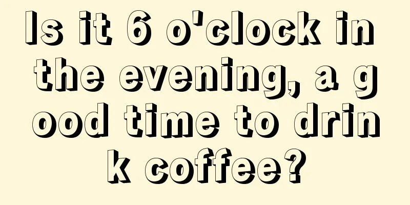 Is it 6 o'clock in the evening, a good time to drink coffee?