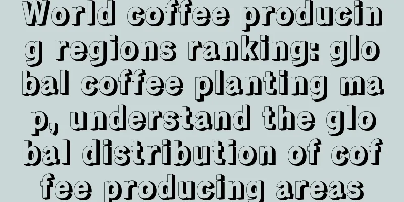 World coffee producing regions ranking: global coffee planting map, understand the global distribution of coffee producing areas