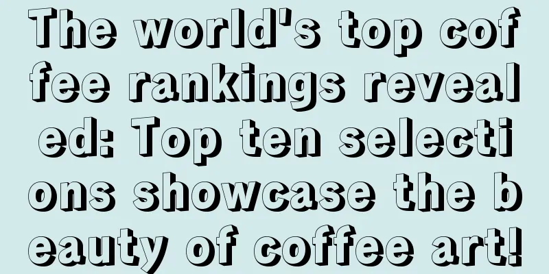 The world's top coffee rankings revealed: Top ten selections showcase the beauty of coffee art!