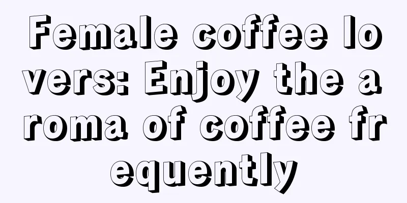 Female coffee lovers: Enjoy the aroma of coffee frequently