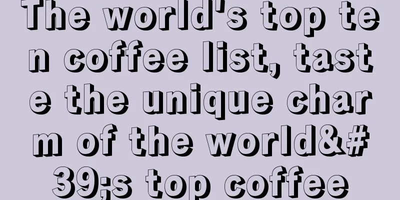 The world's top ten coffee list, taste the unique charm of the world's top coffee