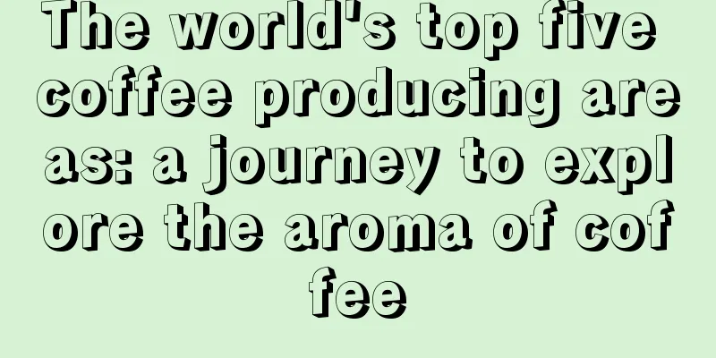 The world's top five coffee producing areas: a journey to explore the aroma of coffee