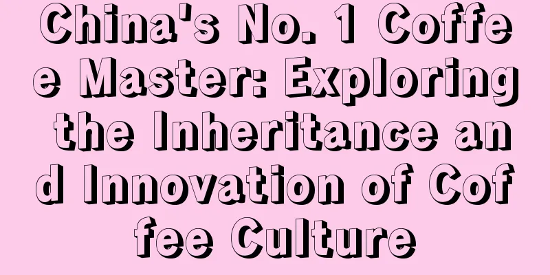 China's No. 1 Coffee Master: Exploring the Inheritance and Innovation of Coffee Culture