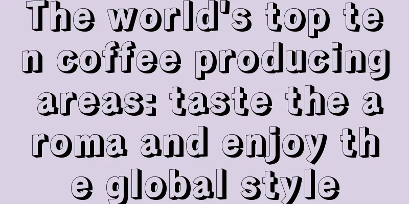 The world's top ten coffee producing areas: taste the aroma and enjoy the global style