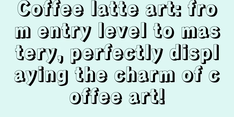 Coffee latte art: from entry level to mastery, perfectly displaying the charm of coffee art!