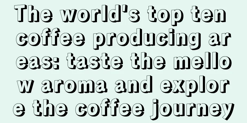 The world's top ten coffee producing areas: taste the mellow aroma and explore the coffee journey