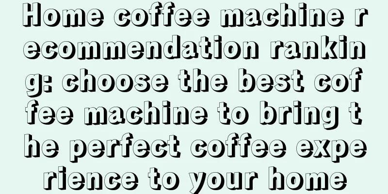 Home coffee machine recommendation ranking: choose the best coffee machine to bring the perfect coffee experience to your home