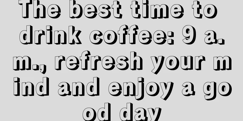 The best time to drink coffee: 9 a.m., refresh your mind and enjoy a good day