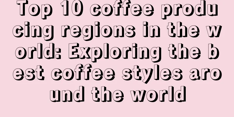 Top 10 coffee producing regions in the world: Exploring the best coffee styles around the world