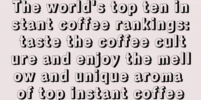 The world's top ten instant coffee rankings: taste the coffee culture and enjoy the mellow and unique aroma of top instant coffee