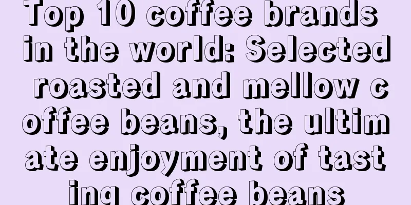 Top 10 coffee brands in the world: Selected roasted and mellow coffee beans, the ultimate enjoyment of tasting coffee beans