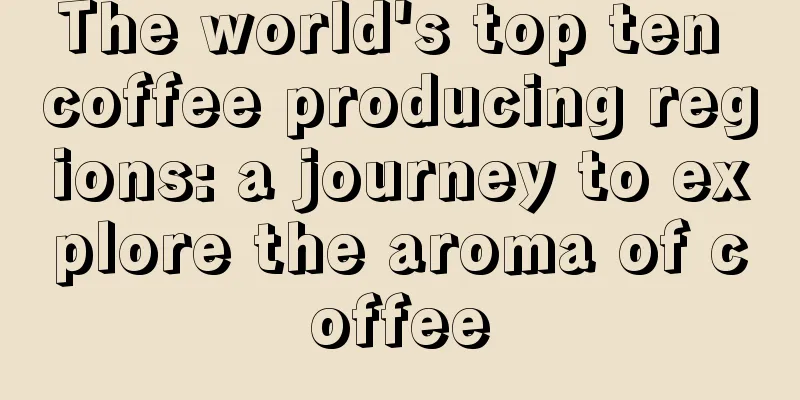 The world's top ten coffee producing regions: a journey to explore the aroma of coffee