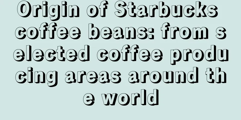 Origin of Starbucks coffee beans: from selected coffee producing areas around the world