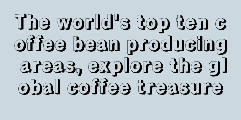 The world's top ten coffee bean producing areas, explore the global coffee treasure